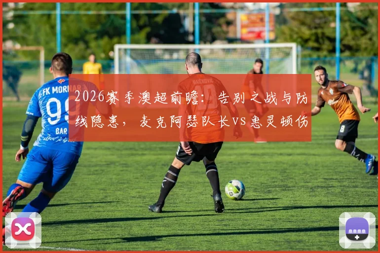 2026赛季澳超前瞻：告别之战与防线隐患，麦克阿瑟队长vs惠灵顿伤兵营