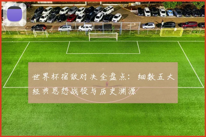 世界杯宿敌对决全盘点:细数五大经典恩怨战役与历史渊源