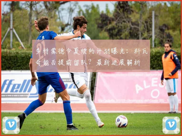 多特蒙德今夏续约计划曝光:科瓦奇能否提前留队?最新进展解析