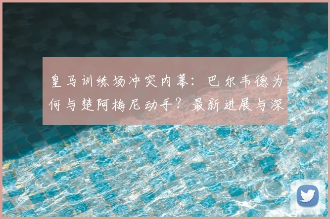 皇马训练场冲突内幕:巴尔韦德为何与楚阿梅尼动手?最新进展与深层原因解析