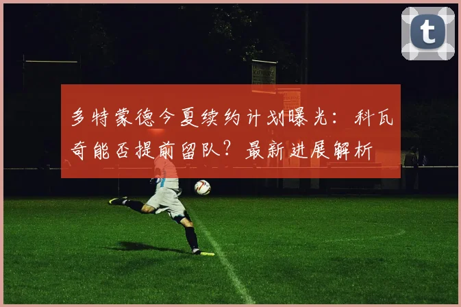 多特蒙德今夏续约计划曝光:科瓦奇能否提前留队?最新进展解析