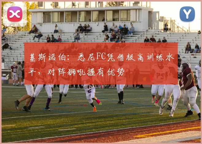 基斯诺伯：悉尼FC凭借极高训练水平，对阵狮吼握有优势