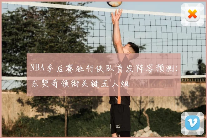 NBA季后赛独行侠队首发阵容预测:东契奇领衔关键五人组