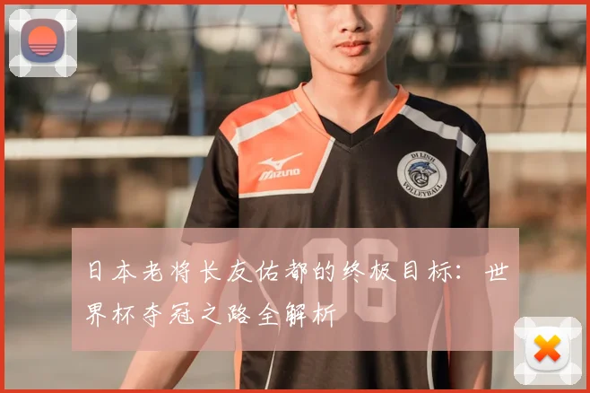 日本老将长友佑都的终极目标：世界杯夺冠之路全解析