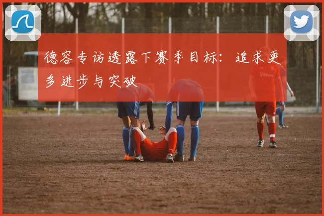 德容专访透露下赛季目标：追求更多进步与突破