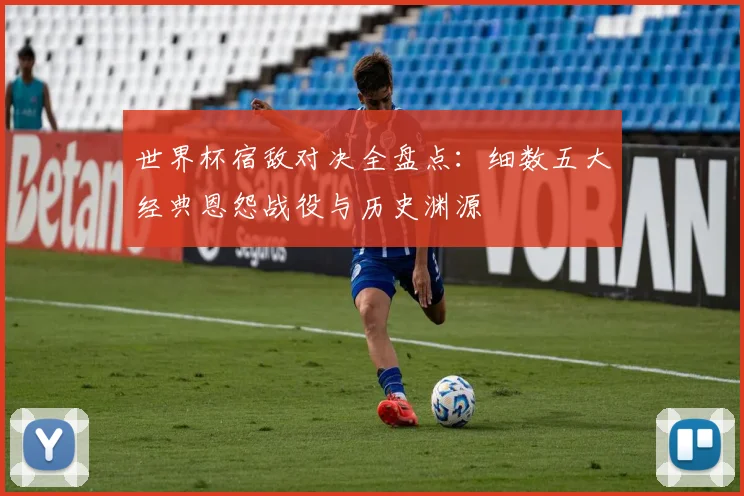 世界杯宿敌对决全盘点：细数五大经典恩怨战役与历史渊源